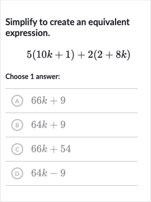 Simplify to create an equivalent expression.

5(10 k+1)+2(2+8k)
Choose 1 answer:
(A) 
66 k+9
(B) 
64 k+9
(C) 
66 k+54
(D) 
64 k-9