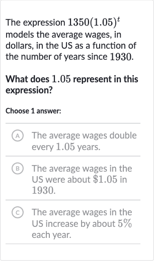 The expression 
1350(1.05)^(t) models the average wages, in dollars, in the US as a function of the number of years since 1930 .
What does 1.05 represent in this expression?
Choose 1 answer:
(A) The average wages double every 1.05 years.
B) The average wages in the US were about 
$1.05 in 1930.
(c) The average wages in the US increase by about 
5% each year.