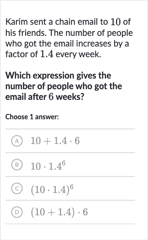 Karim sent a chain email to 10 of his friends. The number of people who got the email increases by a factor of 1.4 every week.
Which expression gives the number of people who got the email after 6 weeks?
Choose 1 answer:
(A) 
10+1.4*6
(B) 
10*1.4^(6)
(C) 
(10*1.4)^(6)
(D) 
(10+1.4)*6