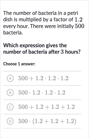 The number of bacteria in a petri dish is multiplied by a factor of 1.2 every hour. There were initially 500 bacteria.
Which expression gives the number of bacteria after 3 hours?
Choose 1 answer:
(A) 
500+1.2*1.2*1.2
(B) 
500*1.2*1.2*1.2
(C) 
500+1.2+1.2+1.2
(D) 
500*(1.2+1.2+1.2)