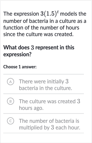 The expression 
3(1.5)^(t) models the number of bacteria in a culture as a function of the number of hours since the culture was created.
What does 3 represent in this expression?
Choose 1 answer:
(A) There were initially 3 bacteria in the culture.
(B) The culture was created 3 hours ago.
(c) The number of bacteria is multiplied by 3 each hour.