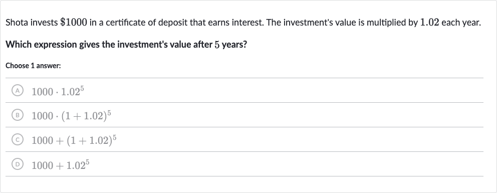 Shota invests 
$1000 in a certificate of deposit that earns interest. The investment's value is multiplied by 1.02 each year.
Which expression gives the investment's value after 5 years?
Choose 1 answer:
(A) 
1000+1.02^(5)
(B) 
1000+(1+1.02)^(5)
(C) 
1000*1.02^(5)
(D) 
1000*(1+1.02)^(5)