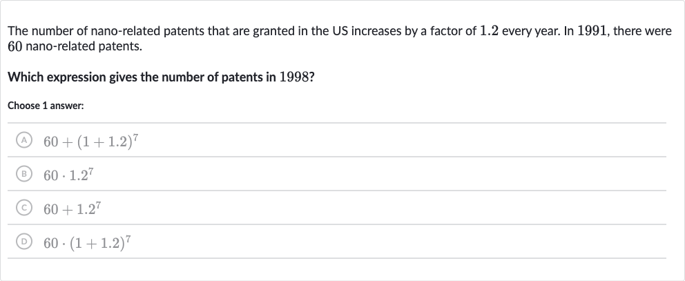 The number of nano-related patents that are granted in the US increases by a factor of 1.2 every year. In 1991, there were 60 nanorelated patents.
Which expression gives the number of patents in 1998 ?
Choose 1 answer:
(A) 
60*1.2^(7)
(B) 
60+(1+1.2)^(7)
(C) 
60*(1+1.2)^(7)
(D) 
60+1.2^(7)