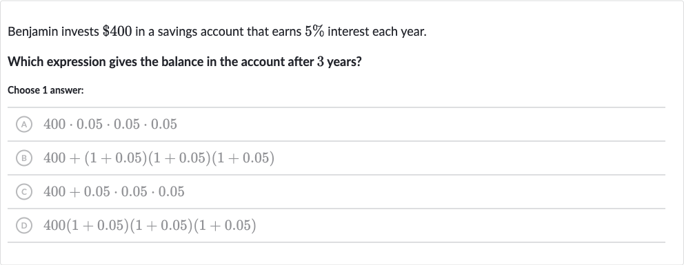Benjamin invests 
$400 in a savings account that earns 
5% interest each year.
Which expression gives the balance in the account after 3 years?
Choose 1 answer:
(A) 
400*0.05*0.05*0.05
(B) 
400+(1+0.05)(1+0.05)(1+0.05)
(C) 
400+0.05*0.05*0.05
(D) 
400(1+0.05)(1+0.05)(1+0.05)