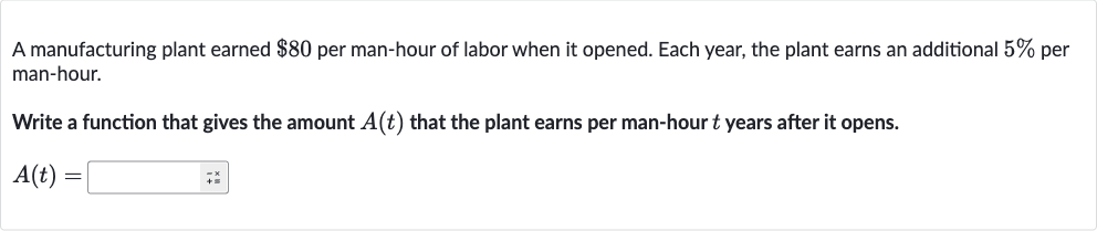 A manufacturing plant earned 
$80 per man-hour of labor when it opened. Each year, the plant earns an additional 
5% per man-hour.
Write a function that gives the amount 
A(t) that the plant earns per man-hour 
t years after it opens.

A(t)=