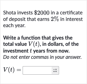 Shota invests 
$2000 in a certificate of deposit that earns 
2% in interest each year.
Write a function that gives the total value 
V(t), in dollars, of the investment 
t years from now. Do not enter commas in your answer.

V(t)=
