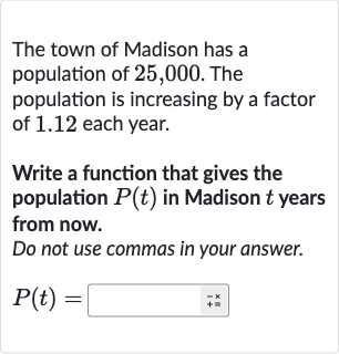 The town of Madison has a population of 25,000 . The population is increasing by a factor of 1.12 each year.
Write a function that gives the population 
P(t) in Madison 
t years from now.
Do not use commas in your answer.

P(t)=