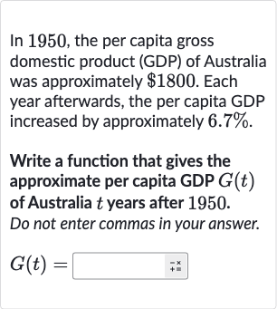 In 1950, the per capita gross domestic product (GDP) of Australia was approximately 
$1800. Each year afterwards, the per capita GDP increased by approximately 
6.7%.
Write a function that gives the approximate per capita GDP 
G(t) of Australia 
t years after 1950. Do not enter commas in your answer.

G(t)=