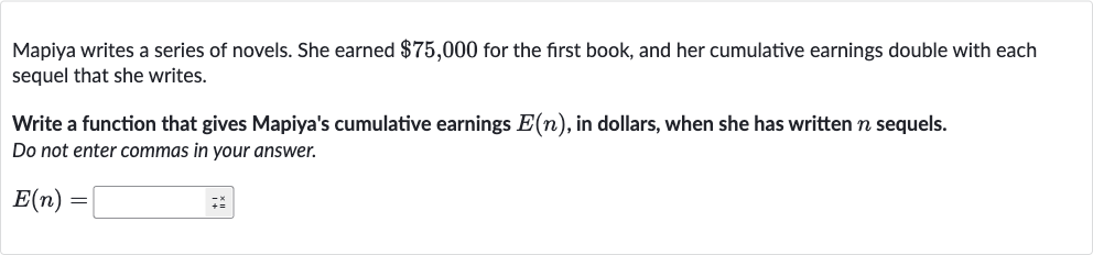 Mapiya writes a series of novels. She earned 
$75,000 for the first book, and her cumulative earnings double with each sequel that she writes.
Write a function that gives Mapiya's cumulative earnings 
E(n), in dollars, when she has written 
n sequels.
Do not enter commas in your answer.

E(n)=