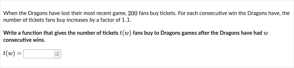 When the Dragons have lost their most recent game, 200 fans buy tickets. For each consecutive win the Dragons have, the number of tickets fans buy increases by a factor of 1.1.
Write a function that gives the number of tickets 
t(w) fans buy to Dragons games after the Dragons have had 
w consecutive wins.

t(w)=