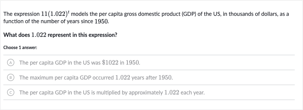 The expression 
11(1.022)^(t) models the per capita gross domestic product (GDP) of the US, in thousands of dollars, as a function of the number of years since 1950 .
What does 1.022 represent in this expression?
Choose 1 answer:
(A) The per capita GDP in the US was 
$1022 in 1950.
(B) The maximum per capita GDP occurred 1.022 years after 1950 .
(C) The per capita GDP in the US is multiplied by approximately 1.022 each year.