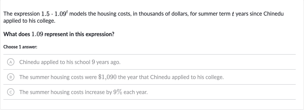 The expression 
1.5*1.09^(t) models the housing costs, in thousands of dollars, for summer term 
t years since Chinedu applied to his college.
What does 1.09 represent in this expression?
Choose 1 answer:
(A) The summer housing costs were 
$1,090 the year that Chinedu applied to his college.
(B) Chinedu applied to his school 9 years ago.
(C) The summer housing costs increase by 
9% each year.