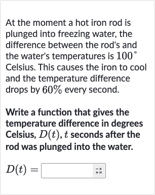 At the moment a hot iron rod is plunged into freezing water, the difference between the rod's and the water's temperatures is 
100^(@) Celsius. This causes the iron to cool and the temperature difference drops by 
60% every second.
Write a function that gives the temperature difference in degrees Celsius, 
D(t),t seconds after the rod was plunged into the water.

D(t)=