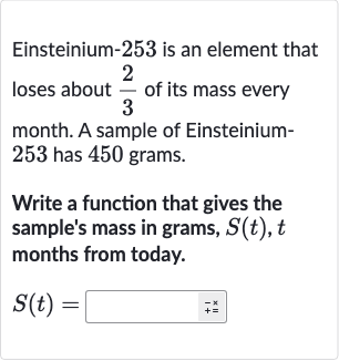 Einsteinium-253 is an element that loses about 
(2)/(3) of its mass every month. A sample of Einsteinium253 has 450 grams.
Write a function that gives the sample's mass in grams, 
S(t),t months from today.

S(t)=