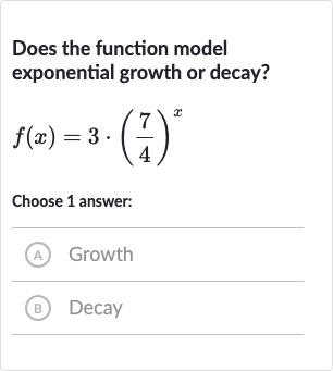 Does the function model exponential growth or decay?

f(x)=3*((7)/(4))^(x)
Choose 1 answer:
(A) Growth
(B) Decay