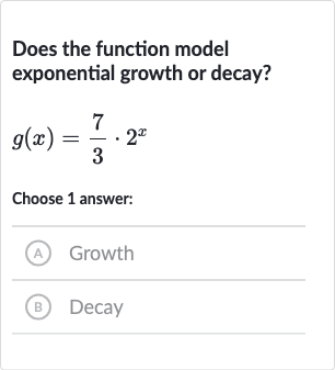 Does the function model exponential growth or decay?

g(x)=(7)/(3)*2^(x)
Choose 1 answer:
(A) Growth
(B) Decay