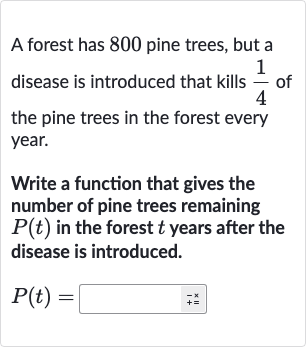 A forest has 800 pine trees, but a disease is introduced that kills 
(1)/(4) of the pine trees in the forest every year.
Write a function that gives the number of pine trees remaining 
P(t) in the forest 
t years after the disease is introduced.

P(t)=◻+=^(+)