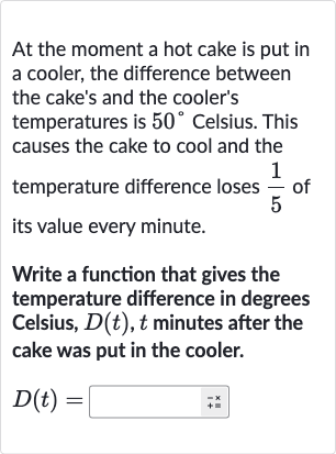 At the moment a hot cake is put in a cooler, the difference between the cake's and the cooler's temperatures is 
50^(@) Celsius. This causes the cake to cool and the temperature difference loses 
(1)/(5) of its value every minute.
Write a function that gives the temperature difference in degrees Celsius, 
D(t),t minutes after the cake was put in the cooler.

D(t)=

◻