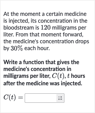 At the moment a certain medicine is injected, its concentration in the bloodstream is 120 milligrams per liter. From that moment forward, the medicine's concentration drops by 
30% each hour.
Write a function that gives the medicine's concentration in milligrams per liter, 
C(t),t hours after the medicine was injected.

C(t)=◻++^(x)