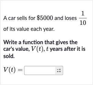 A car sells for 
$5000 and loses 
(1)/(10) of its value each year.
Write a function that gives the car's value, 
V(t),t years after it is sold.

V(t)=