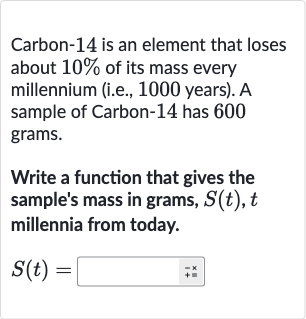 Carbon-14 is an element that loses about 
10% of its mass every millennium (i.e., 1000 years). A sample of Carbon-14 has 600 grams.
Write a function that gives the sample's mass in grams, 
S(t),t millennia from today.

S(t)=