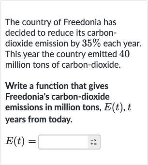 The country of Freedonia has decided to reduce its carbondioxide emission by 
35% each year. This year the country emitted 40 million tons of carbon-dioxide.
Write a function that gives Freedonia's carbon-dioxide emissions in million tons, 
E(t),t years from today.

E(t)=