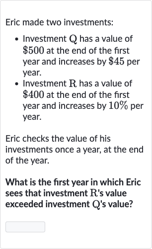 Eric made two investments:

Investment Q has a value of 
$500 at the end of the first year and increases by 
$45 per year.
Investment R has a value of 
$400 at the end of the first year and increases by 
10% per year.

Eric checks the value of his investments once a year, at the end of the year.
What is the first year in which Eric sees that investment R's value exceeded investment Q's value?