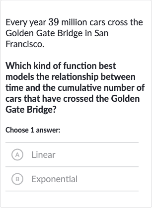 Every year 39 million cars cross the Golden Gate Bridge in San Francisco.
Which kind of function best models the relationship between time and the cumulative number of cars that have crossed the Golden Gate Bridge?
Choose 1 answer:
A) Linear
(B) Exponential