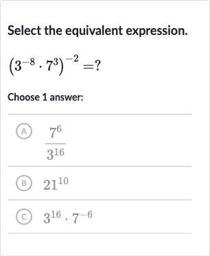 Select the equivalent expression.

(3^(-8)*7^(3))^(-2)=?
Choose 1 answer:
(A) 
(7^(6))/(3^(16))
(B) 
21^(10)
(c) 
3^(16)*7^(-6)