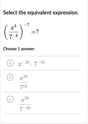 Select the equivalent expression.

((x^(4))/(7^(-8)))^(-7)=?
Choose 1 answer:
(A) 
x^(-28)*7^(-56)
(B) 
(x^(28))/(7^(56))
(c) 
(x^(28))/(7^(-56))