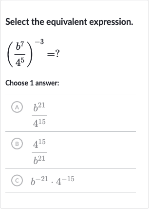 Select the equivalent expression.

((b^(7))/(4^(5)))^(-3)=?
Choose 1 answer:
(A) 
(b^(21))/(4^(15))
(B) 
(4^(15))/(b^(21))
(c) 
b^(-21)*4^(-15)