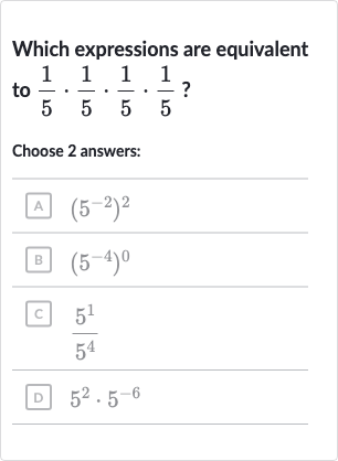 Which expressions are equivalent to 
(1)/(5)*(1)/(5)*(1)/(5)*(1)/(5) ?
Choose 2 answers:
A 
(5^(-2))^(2)
B 
(5^(-4))^(0)
c. 
(5^(1))/(5^(4))
D 
5^(2)*5^(-6)