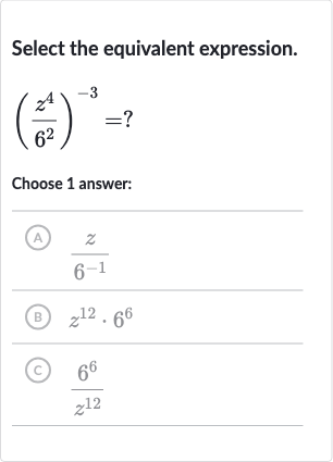 Select the equivalent expression.

((z^(4))/(6^(2)))^(-3)=?
Choose 1 answer:
(A) 
(z)/(6^(-1))
(B) 
z^(12)*6^(6)
(C) 
(6^(6))/(z^(12))