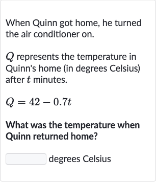 When Quinn got home, he turned the air conditioner on.

Q represents the temperature in Quinn's home (in degrees Celsius) after 
t minutes.

Q=42-0.7 t
What was the temperature when Quinn returned home?
degrees Celsius