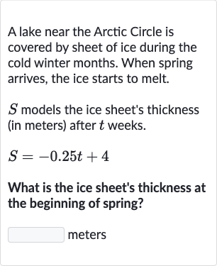A lake near the Arctic Circle is covered by sheet of ice during the cold winter months. When spring arrives, the ice starts to melt.

S models the ice sheet's thickness (in meters) after 
t weeks.

S=-0.25 t+4
What is the ice sheet's thickness at the beginning of spring?
meters