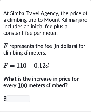At Simba Travel Agency, the price of a climbing trip to Mount Kilimanjaro includes an initial fee plus a constant fee per meter.

F represents the fee (in dollars) for climbing 
d meters.

F=110+0.12 d
What is the increase in price for every 100 meters climbed?

$