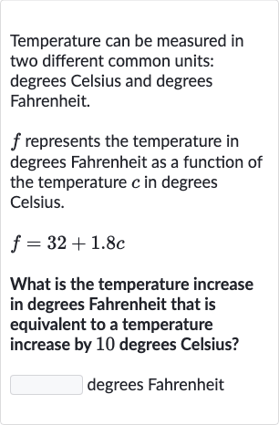Temperature can be measured in two different common units: degrees Celsius and degrees Fahrenheit.

f represents the temperature in degrees Fahrenheit as a function of the temperature 
c in degrees Celsius.

f=32+1.8 c
What is the temperature increase in degrees Fahrenheit that is equivalent to a temperature increase by 10 degrees Celsius?
degrees Fahrenheit