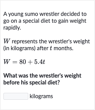 A young sumo wrestler decided to go on a special diet to gain weight rapidly.

W represents the wrestler's weight (in kilograms) after 
t months.

W=80+5.4 t
What was the wrestler's weight before his special diet?
kilograms