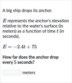 A big ship drops its anchor.

E represents the anchor's elevation relative to the water's surface (in meters) as a function of time 
t (in seconds).

E=-2.4 t+75
How far does the anchor drop every 5 seconds?
meters