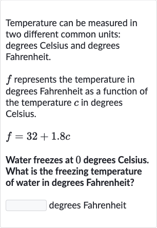 Temperature can be measured in two different common units: degrees Celsius and degrees Fahrenheit.

f represents the temperature in degrees Fahrenheit as a function of the temperature 
c in degrees Celsius.

f=32+1.8 c
Water freezes at 0 degrees Celsius. What is the freezing temperature of water in degrees Fahrenheit?
degrees Fahrenheit