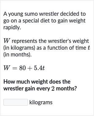 A young sumo wrestler decided to go on a special diet to gain weight rapidly.

W represents the wrestler's weight (in kilograms) as a function of time t (in months).

W=80+5.4 t
How much weight does the wrestler gain every 2 months?

◻ kilograms