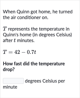 When Quinn got home, he turned the air conditioner on.

T represents the temperature in Quinn's home (in degrees Celsius) after 
t minutes.

T=42-0.7 t
How fast did the temperature drop?
degrees Celsius per minute