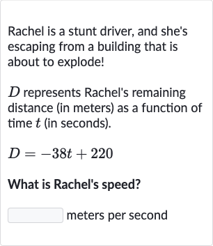 Rachel is a stunt driver, and she's escaping from a building that is about to explode!

D represents Rachel's remaining distance (in meters) as a function of time 
t (in seconds).

D=-38 t+220
What is Rachel's speed?
meters per second