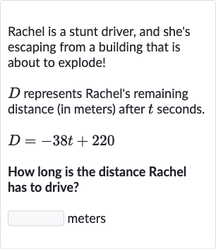 Rachel is a stunt driver, and she's escaping from a building that is about to explode!

D represents Rachel's remaining distance (in meters) after 
t seconds.

D=-38 t+220
How long is the distance Rachel has to drive?
meters