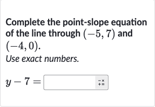 Complete the point-slope equation of the line through 
(-5,7) and 
(-4,0).
Use exact numbers.

y-7=