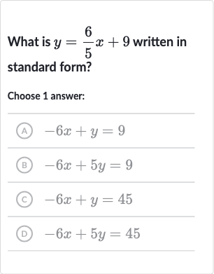 What is 
y=(6)/(5)x+9 written in standard form?
Choose 1 answer:
(A) 
-6x+y=9
(B) 
-6x+5y=9
(C) 
-6x+y=45
(D) 
-6x+5y=45