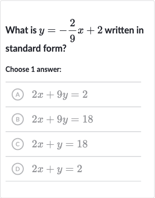 What is 
y=-(2)/(9)x+2 written in standard form?
Choose 1 answer:
(A) 
2x+9y=2
(B) 
2x+9y=18
(C) 
2x+y=18
(D) 
2x+y=2