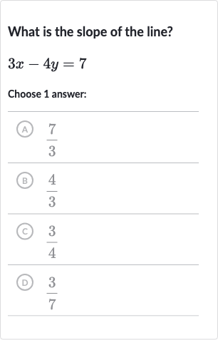 What is the slope of the line?

3x-4y=7
Choose 1 answer:
(A) 
(7)/(3)
(B) 
(4)/(3)
(C) 
(3)/(4)
(D) 
(3)/(7)