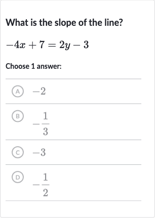 What is the slope of the line?

-4x+7=2y-3
Choose 1 answer:
(A) -2
(B) 
-(1)/(3)
(C) -3
(D) 
-(1)/(2)