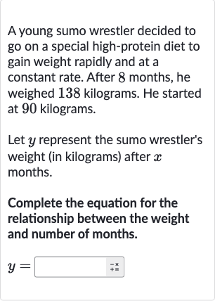 A young sumo wrestler decided to go on a special high-protein diet to gain weight rapidly and at a constant rate. After 8 months, he weighed 138 kilograms. He started at 90 kilograms.
Let 
y represent the sumo wrestler's weight (in kilograms) after 
x months.
Complete the equation for the relationship between the weight and number of months.

y=